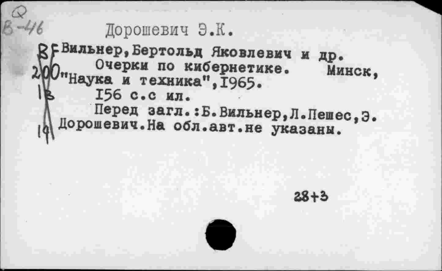 ﻿Дорошевич Э.К.
Вильнер,Бертольд Яковлевич и др.
I Очерки по кибернетике. Минск ’’Наука и техника". 1965.
156 с.с ил.
Перед загл.:Б.Вильнер,Л.Пешее,Э Дорошевич.На обл.авт.не указаны.
28+5